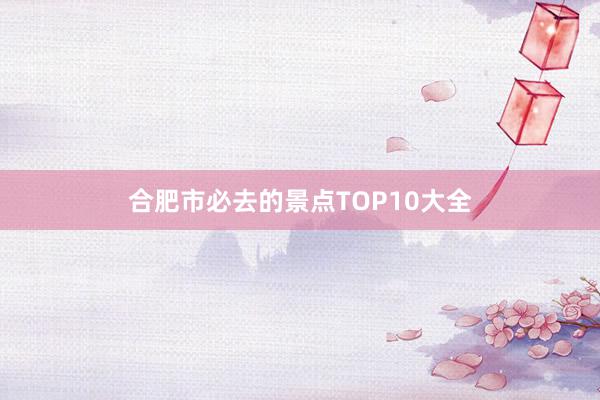 合肥市必去的景点TOP10大全