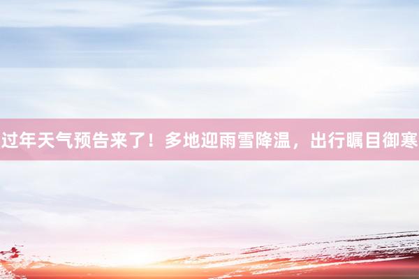 过年天气预告来了！多地迎雨雪降温，出行瞩目御寒